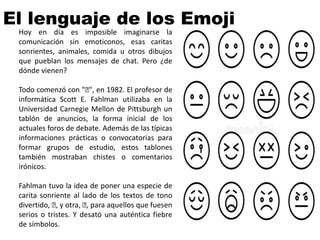 Hoy en día es imposible imaginarse la
comunicación sin emoticonos, esas caritas
sonrientes, animales, comida u otros dibujos
que pueblan los mensajes de chat. Pero ¿de
dónde vienen?
Todo comenzó con "🙂", en 1982. El profesor de
informática Scott E. Fahlman utilizaba en la
Universidad Carnegie Mellon de Pittsburgh un
tablón de anuncios, la forma inicial de los
actuales foros de debate. Además de las típicas
informaciones prácticas o convocatorias para
formar grupos de estudio, estos tablones
también mostraban chistes o comentarios
irónicos.
Fahlman tuvo la idea de poner una especie de
carita sonriente al lado de los textos de tono
divertido, 🙂, y otra, 🙂, para aquellos que fuesen
serios o tristes. Y desató una auténtica fiebre
de símbolos.
El lenguaje de los Emoji
 