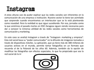 A estas alturas casi da pudor explicar que las redes sociales son inherentes en la
comunicación de una empresa o institución. Nuestro sector lo tiene tan asimilado
que sorprende cuando encontramos un interlocutor que se lo está planteando
como novedad. Pero la realidad es que sigue sucediendo. Por eso, jornadas como
la que asistimos el pasado martes en ESIC Zaragoza siguen siendo necesarias para
dar a conocer la inmensa utilidad de las redes sociales como herramientas de
comunicación y marketing.
En este caso se analizó Instagram a través de “Instagram: marketing y empresa”.
Esta red social basa su “poder comunicador” en la difusión de imágenes tomadas a
través de dispositivos móviles. La aplicación, que ya tiene más de 300 millones de
usuarios activos en el mundo, permite tomar fotografías en un formato que
recuerda al de la Polaroid de los años 60. Además, también da la opción de
modificar las fotografías con efectos especiales, lo que ha propiciado que sea la
red social de la imagen por excelencia.
Instagram
 