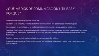 ¿QUÉ MEDIOS DE COMUNICACIÓN UTILIZAS Y
PORQUE?
Los medios de comunicación que utilizo son:
Teléfono: En el teléfono podemos transmitir conversaciones con personas de distintos lugares.
Computador: Es un método en el cual encontramos información , tareas y acceso a internet.
Televisor: En el cual es un aparato electrónico que encontramos imágenes , sonidos , orígenes en las cuales
pueden ser un fuente muy importante en noticias , informaciones y entretenimiento para nuestras vidas
familiares.
Radio: es la que permite opinar , discutir y expresar acuerdos o ideas.
Los medios de comunicación los utilizo porque nos mantiene informados y poder estar comunicándome
con los demás.
 