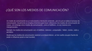 ¿QUÉ SON LOS MEDIOS DE COMUNICACIÓN?
Un medio de comunicación es un instrumento o forma de contenido , por el cual se realiza el proceso de
comunicación. Usualmente se emplea el termino para hacer referencia a los medios de comunicación de
masas , sin embargo otros medios de comunicación , como el teléfono , no son masivos sino
interpersonales.
Ejemplo: los medios de comunicación son: el teléfono , televisor , computador , Tablet , revista , radio y
periódico
Desde que los medios de comunicación nacieron y se desarrollaron , se han vuelto una gran fuente de
poder e influencia social a nivel mundial.
 