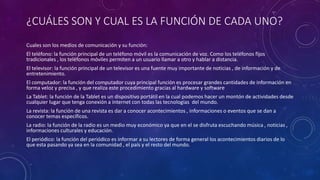 ¿CUÁLES SON Y CUAL ES LA FUNCIÓN DE CADA UNO?
Cuales son los medios de comunicación y su función:
El teléfono: la función principal de un teléfono móvil es la comunicación de voz. Como los teléfonos fijos
tradicionales , los teléfonos móviles permiten a un usuario llamar a otro y hablar a distancia.
El televisor: la función principal de un televisor es una fuente muy importante de noticias , de información y de
entretenimiento.
El computador: la función del computador cuya principal función es procesar grandes cantidades de información en
forma veloz y precisa , y que realiza este procedimiento gracias al hardware y software
La Tablet: la función de la Tablet es un dispositivo portátil en la cual podemos hacer un montón de actividades desde
cualquier lugar que tenga conexión a internet con todas las tecnologías del mundo.
La revista: la función de una revista es dar a conocer acontecimientos , informaciones o eventos que se dan a
conocer temas específicos.
La radio: la función de la radio es un medio muy económico ya que en el se disfruta escuchando música , noticias ,
informaciones culturales y educación.
El periódico: la función del periódico es informar a su lectores de forma general los acontecimientos diarios de lo
que esta pasando ya sea en la comunidad , el país y el resto del mundo.
 