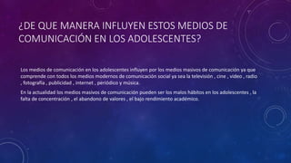 ¿DE QUE MANERA INFLUYEN ESTOS MEDIOS DE
COMUNICACIÓN EN LOS ADOLESCENTES?
Los medios de comunicación en los adolescentes influyen por los medios masivos de comunicación ya que
comprende con todos los medios modernos de comunicación social ya sea la televisión , cine , video , radio
, fotografía , publicidad , internet , periódico y música.
En la actualidad los medios masivos de comunicación pueden ser los malos hábitos en los adolescentes , la
falta de concentración , el abandono de valores , el bajo rendimiento académico.
 