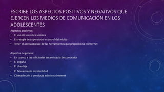 ESCRIBE LOS ASPECTOS POSITIVOS Y NEGATIVOS QUE
EJERCEN LOS MEDIOS DE COMUNICACIÓN EN LOS
ADOLESCENTES
Aspectos positivos:
• El uso de las redes sociales
• Estrategia de supervisión y control del adulto
• Tener el adecuado uso de las herramientas que proporciona el internet
Aspectos negativos:
• En cuanto a las solicitudes de amistad a desconocidos
• El engaño
• El chantaje
• El falseamiento de identidad
• Ciberadicción o conducta adictiva a internet
 