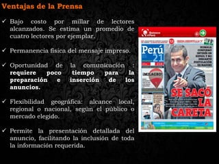 Ventajas de la Prensa
 Bajo costo por millar de lectores
alcanzados. Se estima un promedio de
cuatro lectores por ejemplar.
 Permanencia física del mensaje impreso.
 Oportunidad de la comunicación :
requiere poco tiempo para la
preparación e inserción de los
anuncios.
 Flexibilidad geográfica: alcance local,
regional o nacional, según el público o
mercado elegido.
 Permite la presentación detallada del
anuncio, facilitando la inclusión de toda
la información requerida.
 