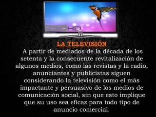 LA TELEVISIÓN
A partir de mediados de la década de los
setenta y la consecuente revitalización de
algunos medios, como las revistas y la radio,
anunciantes y publicistas siguen
considerando la televisión como el más
impactante y persuasivo de los medios de
comunicación social, sin que esto implique
que su uso sea eficaz para todo tipo de
anuncio comercial.
 