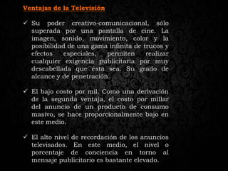 Ventajas de la Televisión
 Su poder creativo-comunicacional, sólo
superada por una pantalla de cine. La
imagen, sonido, movimiento, color y la
posibilidad de una gama infinita de trucos y
efectos especiales, permiten realizar
cualquier exigencia publicitaria por muy
descabellada que ésta sea. Su grado de
alcance y de penetración.
 El bajo costo por mil. Como una derivación
de la segunda ventaja, el costo por millar
del anuncio de un producto de consumo
masivo, se hace proporcionalmente bajo en
este medio.
 El alto nivel de recordación de los anuncios
televisados. En este medio, el nivel o
porcentaje de conciencia en torno al
mensaje publicitario es bastante elevado.
 