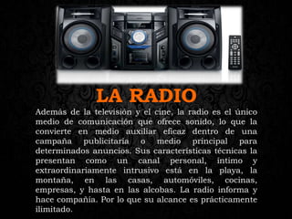 LA RADIO
Además de la televisión y el cine, la radio es el único
medio de comunicación que ofrece sonido, lo que la
convierte en medio auxiliar eficaz dentro de una
campaña publicitaria o medio principal para
determinados anuncios. Sus características técnicas la
presentan como un canal personal, íntimo y
extraordinariamente intrusivo está en la playa, la
montaña, en las casas, automóviles, cocinas,
empresas, y hasta en las alcobas. La radio informa y
hace compañía. Por lo que su alcance es prácticamente
ilimitado.
 