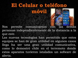 El Celular o teléfono
móvil
Nos permite comunicarnos con las demás
personas independientemente de la distancia a la
que este.
Las nuevas tecnologías han permitido que estos
equipos se han de gran utilidad en algunos casos
llega ha ser una gran utilidad comunicativa,
como lo demostró chile en el terremoto donde
estos aparatos tuvieron istalados un sofware de
alerta.
 