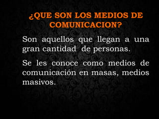 ¿QUE SON LOS MEDIOS DE
COMUNICACION?
Son aquellos que llegan a una
gran cantidad de personas.
Se les conoce como medios de
comunicación en masas, medios
masivos.
 