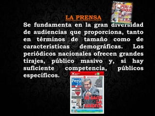 LA PRENSA
Se fundamenta en la gran diversidad
de audiencias que proporciona, tanto
en términos de tamaño como de
características demográficas. Los
periódicos nacionales ofrecen grandes
tirajes, público masivo y, si hay
suficiente competencia, públicos
específicos.
 