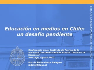 Educación en medios en Chile: un desafío pendiente Conferencia anual Instituto de Prensa de la Sociedad Interamericana de Prensa. Diario en la Educación Santiago, agosto 2007 Mar de Fontcuberta Balaguer [email_address] 