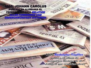 1605: JOHANN CAROLUS publica en ALEMANIA el primer periódico RelationallerFürnemmenundgedenckwürdigen Historien. 1833 RodolpheTöpffer: publica su álbum de historietas Histoire de M. Jabot, al que seguirían otros seis. 