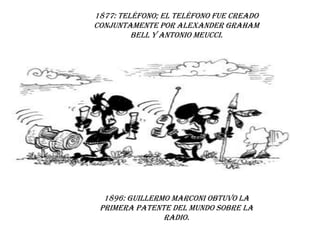 1877: Teléfono; El teléfono fue creado conjuntamente por Alexander Graham Bell y Antonio Meucci.1896: Guillermo Marconi obtuvo la primera patente del mundo sobre la radio.