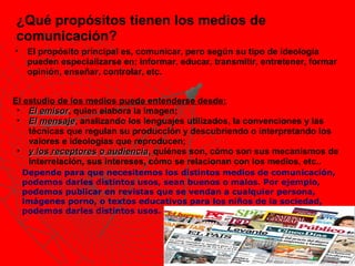 ¿Qué propósitos tienen los medios de
comunicación?
•    El propósito principal es, comunicar, pero según su tipo de ideología
     pueden especializarse en; informar, educar, transmitir, entretener, formar
     opinión, enseñar, controlar, etc.


El estudio de los medios puede entenderse desde:
 • El emisor, quien elabora la imagen;
       emisor
 • El mensaje, analizando los lenguajes utilizados, la convenciones y las
       mensaje
    técnicas que regulan su producción y descubriendo o interpretando los
    valores e ideologías que reproducen;
 • y los receptores o audiencia, quiénes son, cómo son sus mecanismos de
                        audiencia
    interrelación, sus intereses, cómo se relacionan con los medios, etc..
    Depende para que necesitemos los distintos medios de comunicación,
    podemos darles distintos usos, sean buenos o malos. Por ejemplo,
    podemos publicar en revistas que se vendan a cualquier persona,
    imágenes porno, o textos educativos para los niños de la sociedad,
    podemos darles distintos usos.
 