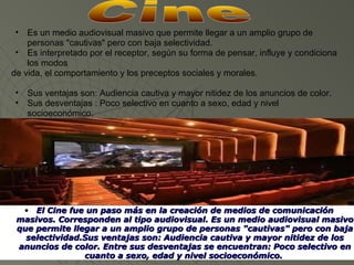 •  Es un medio audiovisual masivo que permite llegar a un amplio grupo de
    personas "cautivas" pero con baja selectividad.
 • Es interpretado por el receptor, según su forma de pensar, influye y condiciona
    los modos
de vida, el comportamiento y los preceptos sociales y morales.

 •   Sus ventajas son: Audiencia cautiva y mayor nitidez de los anuncios de color.
 •   Sus desventajas : Poco selectivo en cuanto a sexo, edad y nivel
     socioeconómico.




  • El Cine fue un paso más en la creación de medios de comunicación 
 masivos. Corresponden al tipo audiovisual. Es un medio audiovisual masivo 
 que permite llegar a un amplio grupo de personas "cautivas" pero con baja 
   selectividad.Sus ventajas son: Audiencia cautiva y mayor nitidez de los 
 anuncios de color. Entre sus desventajas se encuentran: Poco selectivo en 
                cuanto a sexo, edad y nivel socioeconómico. 
 