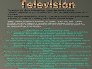 •    Busca entretener e informar al televidente con una gran diversidad de programas.
 •    La televisión enlaza diversos anuncios que la población utiliza para mantenerse informado de todo
      el acontecer
 •    es uno de los grandes constructores de realidad, no sólo por la cantidad de horas que las personas
      le destinan, sino también por lo modelos y formas de socialización que transmite
     La palabra "televisión" es un híbrido de la voz griega "Tele" (distancia) y la latina "visio" (visión). El término
     televisión se refiere a todos los aspectos de transmisión y programación, que busca entretener e informar al
     televidente con una gran diversidad de programas.La televisión enlaza diversos anuncios que la población utiliza
     para mantenerse informado de todo el acontecer.
                                                               Ventajas
                                  Alta cobertura geográfica: llega, prácticamente al 90% del país.
     Gran diversidad de programación: la programación se desarrolla con el fin de llamar la atención de los espectadores,
                permitiendo así a los anunciantes decidir sobre el canal más apropiado para presentar sus avisos.
             Posee un gran alcance, captando una importante cantidad de público en un período mínimo de tiempo.
                                                        Alto nivel de impacto.
            Es el único medio audiovisual (junto con el cine), lo que permite una mejor y más completa información.
  Medio evaluable: cuenta con el sistema de medición de audiencia people meter. Este sistema permite evaluar los distintos
                                      canales y programas de televisión, por medio del rating.
        Es un medio masivo: se caracteriza por ofrecer una variada programación a sus espectadores, de acuerdo a las
                características propias de cada grupo objetivo, permitiendo así, llegar a cada uno de los chilenos.
Ofrece variadas alternativas de presencia publicitaria: además de las tandas comerciales, existen los auspicios de programas,
                                       concursos acerca del producto, microcomerciales, etc.
                                                             Desventajas
Alto riesgo de fuga: es muy fácil que el espectador esté mirando la televisión sin “observar”, es decir, que no preste atención
                                                        a lo que está viendo.
 El zapping: al espectador, sobre todo al público masculino, le gusta mucho pasar canal por canal sin buscar algo que sea de
                                   su agrado, sino más bien, viendo un trozo de cada programa.
    La saturación de tandas: como se dijo anteriormente, la televisión posee más de la mitad de las inversiones en medios
     publicitarios nacionales, lo que conlleva a una sobre exhibición de comerciales, distrayendo al espectador, y a la vez,
                                                     provocando mucho “ruido”.
     Dificultad en la planificación y elección de los soportes más adecuados: esto sucede ya que es extremadamente difícil
 determinar que programas ve cada grupo objetivo y además porque en Chile aún no hay un sistema correcto para dividir a
                                                         los distintos grupos.
                       Se debe tomar en cuenta si el soporte seleccionado es de cobertura local o nacional.
 