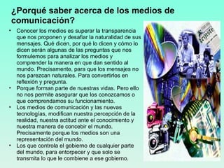 ¿Porqué saber acerca de los medios de comunicación? Conocer los medios es superar la transparencia que nos proponen y desafiar la naturalidad de sus mensajes. Qué dicen, por qué lo dicen y cómo lo dicen serán algunas de las preguntas que nos formulemos para analizar los medios y comprender la manera en que dan sentido al mundo. Precisamente, para que los mensajes no nos parezcan naturales. Para convertirlos en reflexión y pregunta. Porque forman parte de nuestras vidas. Pero ello no nos permite asegurar que los conozcamos o que comprendamos su funcionamiento. Los medios de comunicación y las nuevas tecnologías, modifican nuestra percepción de la realidad, nuestra actitud ante el conocimiento y nuestra manera de concebir el mundo. Precisamente porque los medios son una representación del mundo.  Los que controla el gobierno de cualquier parte del mundo, para entorpecer y que solo se transmita lo que le combiene a ese gobierno. 