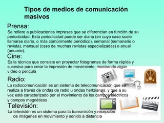 Prensa: Se refiere a publicaciones impresas que se diferencian en función de su periodicidad. Esta periodicidad puede ser diaria (en cuyo caso suele llamarse diario, o más comúnmente periódico), semanal (semanario o revista), mensual (caso de muchas revistas especializadas) o anual (anuario). Cine: Es la técnica que consiste en proyectar fotogramas de forma rápida y sucesiva para crear la impresión de movimiento, mostrando algún vídeo o película Televisión: La televisión es un sistema para la transmisión y recepción de imágenes en movimiento y sonido a distancia Tipos de medios de comunicación masivos Radio: La radiocomunicación es un sistema de telecomunicación que se realiza a través de ondas de radio u ondas hertzianas, y que a su vez está caracterizado por el movimiento de los campos eléctricos y campos magnéticos 