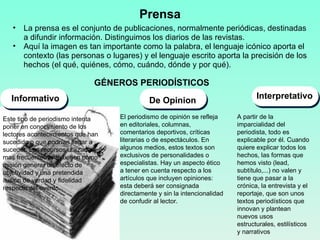Prensa La prensa es el conjunto de publicaciones, normalmente periódicas, destinadas a difundir información. Distinguimos los diarios de las revistas. Aquí la imagen es tan importante como la palabra, el lenguaje icónico aporta el contexto (las personas o lugares) y el lenguaje escrito aporta la precisión de los hechos (el qué, quiénes, cómo, cuándo, dónde y por qué).  Informativo De Opinion Interpretativo GÉNEROS PERIODÍSTICOS  Este tipo de periodismo intenta poner en conocimiento de los lectores acontecimientos que han sucedido o que podrían llegar a suceder. Los recursos utilizados mas frecuentemente tienen como misión generar un efecto de objetividad y una pretendida ilusión de verdad y fidelidad respecto del evento. El periodismo de opinión se refleja en editoriales, columnas, comentarios deportivos, críticas literarias o de espectáculos. En algunos medios, estos textos son exclusivos de personalidades o especialistas. Hay un aspecto ético a tener en cuenta respecto a los artículos que incluyen opiniones: esta deberá ser consignada directamente y sin la intencionalidad de confudir al lector. A partir de la imparcialidad del periodista, todo es explicable por él. Cuando quiere explicar todos los hechos, las formas que hemos visto (lead, subtítulo,...) no valen y tiene que pasar a la crónica, la entrevista y el reportaje, que son unos textos periodísticos que innovan y plantean nuevos usos estructurales, estilísticos y narrativos 