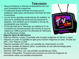 Televisión  Algunos tipos de televisores :  Televisor blanco y negro: la pantalla sólo muestra imágenes en blanco y negro. Televisor en color: la pantalla es apta para mostrar imágenes en color. (Puede ser CRT, LCD, Plasma o LED) Televisor pantalla LCD: plano, con pantalla de cristal líquido (o LCD) Televisor pantalla de plasma: plano, usualmente se usa esta tecnología para formatos de mayor tamaño. Televisor LED: Plano, con una pantalla constituida por LEDs. Televisor Holográfico: Proyector que proyecta una serie de imágenes en movimiento sobre una pantalla transparente. Busca entretener e informar al televidente con una gran diversidad de programas. La televisión enlaza diversos anuncios que la población utiliza para mantenerse informado de todo el acontecer es uno de los grandes constructores de realidad, no sólo por la cantidad de horas que las personas le destinan, sino también por lo modelos y formas de socialización que transmite El Día Mundial de la Televisión se celebra el 21 de noviembre en conmemoración de la fecha en que se celebró en 1996 el primer Foro Mundial de Televisión en las Naciones Unidas. 