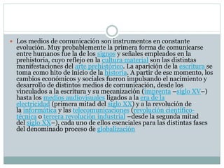  Los medios de comunicación son instrumentos en constante
evolución. Muy probablemente la primera forma de comunicarse
entre humanos fue la de los signos y señales empleados en la
prehistoria, cuyo reflejo en la cultura material son las distintas
manifestaciones del arte prehistórico. La aparición de la escritura se
toma como hito de inicio de la historia. A partir de ese momento, los
cambios económicos y sociales fueron impulsando el nacimiento y
desarrollo de distintos medios de comunicación, desde los
vinculados a la escritura y su mecanización (imprenta –siglo XV–)
hasta los medios audiovisuales ligados a la era de la
electricidad (primera mitad del siglo XX) y a la revolución de
la informática y las telecomunicaciones (revolución científico-
técnica o tercera revolución industrial –desde la segunda mitad
del siglo XX–), cada uno de ellos esenciales para las distintas fases
del denominado proceso de globalización