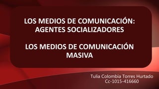LOS MEDIOS DE COMUNICACIÓN:
AGENTES SOCIALIZADORES
LOS MEDIOS DE COMUNICACIÓN
MASIVA
Tulia Colombia Torres Hurtado
Cc-1015-416660
 