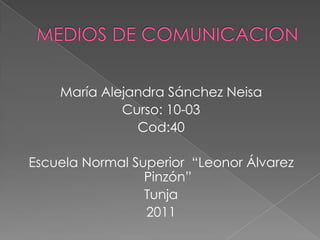 MEDIOS DE COMUNICACION María Alejandra Sánchez Neisa Curso: 10-03   Cod:40 Escuela Normal Superior  “Leonor Álvarez Pinzón”  Tunja 2011 