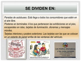 SE DIVIDEN EN:
Paradas de autobuses: Está llega a todos los consumidores que estén en
el aire libre.
Pósteres en terminales: A los que pertenecen las exhibiciones en el piso,
escaparates en islas, tarjetas de iluminación, dioramas y mensajes
móviles.
Tarjetas interiores y posters exteriores: Las tarjetas son las que se colocan
en un estante de pared arriba de las ventanas del vehículo.
 