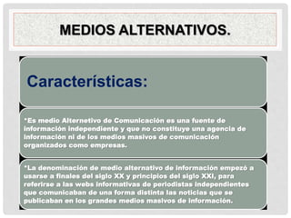 MEDIOS ALTERNATIVOS.
Características:
*Es medio Alternetivo de Comunicación es una fuente de
información independiente y que no constituye una agencia de
información ni de los medios masivos de comunicación
organizados como empresas.
*La denominación de medio alternativo de información empezó a
usarse a finales del siglo XX y principios del siglo XXI, para
referirse a las webs informativas de periodistas independientes
que comunicaban de una forma distinta las noticias que se
publicaban en los grandes medios masivos de información.
 