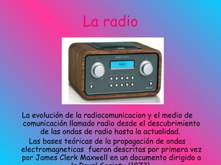 La radio La evolución de la radiocomunicacion y el medio de comunicación llamado radio desde el descubrimiento de las ondas de radio hasta la actualidad.  Las bases teóricas de la propagación de ondas electromagneticas  fueron descritas por primera vez por James Clerk Maxwell en un documento dirigido a la Royal   Society (1873)   