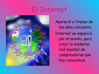 El Internet Apareció a finales de los años cincuenta. Internet se esparció por el mundo, para crear la moderna red mundial de computadoras que hoy conocemos.  