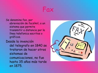 Fax  Se denomina fax, por abreviación de facsímil, a un sistema que permite transmitir a distancia por la línea telefonica escritos o gráficos. Desde la invención del telegrafo en 1840 se trataron de hacer otros sistemas de comunicaciones, no fue hasta 35 años más tarde en 1875.  