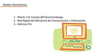 Medios Electrónicos
1.- Misión 2.0: Cuenta @ChávezCandanga.
2.- Red Digital del Ministerio de Comunicación e Información.
3.- Noticias Clic.
 