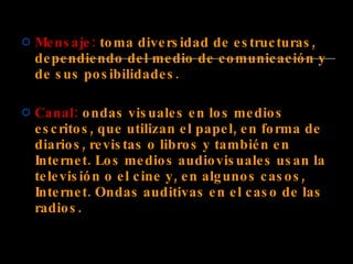 Mensaje:  toma diversidad de estructuras, dependiendo del medio de comunicación y de sus posibilidades. Canal:  ondas visuales en los medios escritos, que utilizan el papel, en forma de diarios, revistas o libros y también en Internet. Los medios audiovisuales usan la televisión o el cine y, en algunos casos, Internet. Ondas auditivas en el caso de las radios. 