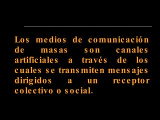 Los medios de comunicación de masas son canales artificiales a través de los cuales se transmiten mensajes dirigidos a un receptor colectivo o social.   