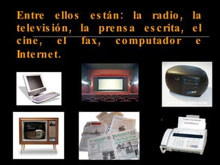 Entre ellos están: la radio, la televisión, la prensa escrita, el cine, el fax, computador e Internet.   