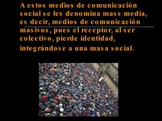 A estos medios de comunicación social se les denomina mass media, es decir, medios de comunicación masivos, pues el receptor, al ser colectivo, pierde identidad, integrándose a una masa social.   