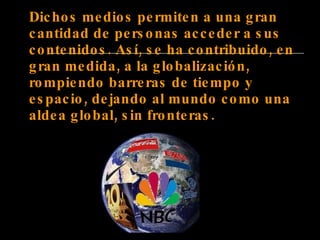 Dichos medios permiten a una gran cantidad de personas acceder a sus contenidos. Así, se ha contribuido, en gran medida, a la globalización, rompiendo barreras de tiempo y espacio, dejando al mundo como una aldea global, sin fronteras. 