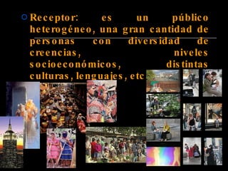 Receptor: es un público heterogéneo, una gran cantidad de personas con diversidad de creencias, niveles socioeconómicos, distintas culturas, lenguajes, etc.   