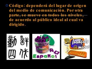 Código: dependerá del lugar de origen del medio de comunicación. Por otra parte, se mueve en todos los niveles, de acuerdo al público ideal al cual va dirigido.   