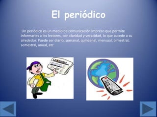 El periódico
Un periódico es un medio de comunicación impreso que permite
informarles a los lectores, con claridad y veracidad, lo que sucede a su
alrededor. Puede ser diario, semanal, quincenal, mensual, bimestral,
semestral, anual, etc.
 