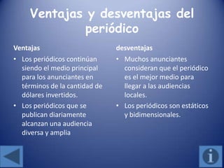 Ventajas y desventajas del
periódico
Ventajas
• Los periódicos continúan
siendo el medio principal
para los anunciantes en
términos de la cantidad de
dólares invertidos.
• Los periódicos que se
publican diariamente
alcanzan una audiencia
diversa y amplia
desventajas
• Muchos anunciantes
consideran que el periódico
es el mejor medio para
llegar a las audiencias
locales.
• Los periódicos son estáticos
y bidimensionales.
 