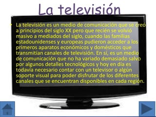 La televisión
• La televisión es un medio de comunicación que se creó
a principios del siglo XX pero que recién se volvió
masivo a mediados del siglo, cuando las familias
estadounidenses y europeas pudieron acceder a los
primeros aparatos económicos y domésticos que
transmitían canales de televisión. En sí, es un medio
de comunicación que no ha variado demasiado salvo
por algunos detalles tecnológicos y hoy en día es
todavía necesario contar con un televisor o algún
soporte visual para poder disfrutar de los diferentes
canales que se encuentran disponibles en cada región.
 