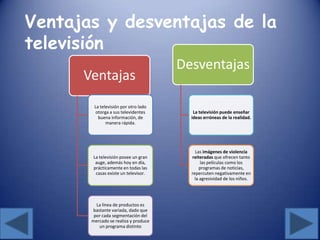 Ventajas
La televisión por otro lado
otorga a sus televidentes
buena información, de
manera rápida.
La televisión posee un gran
auge, además hoy en día,
prácticamente en todas las
casas existe un televisor.
La línea de productos es
bastante variada, dado que
por cada segmentación del
mercado se realiza y produce
un programa distinto
Desventajas
La televisión puede enseñar
ideas erróneas de la realidad.
Las imágenes de violencia
reiteradas que ofrecen tanto
las películas como los
programas de noticias,
repercuten negativamente en
la agresividad de los niños.
Ventajas y desventajas de la
televisión
 