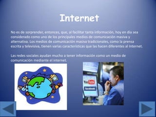 Internet
No es de sorprender, entonces, que, al facilitar tanta información, hoy en día sea
considerado como uno de los principales medios de comunicación masiva y
alternativa. Los medios de comunicación masiva tradicionales, como la prensa
escrita y televisiva, tienen varias características que las hacen diferentes al Internet.
Las redes sociales ayudan mucho a tener información como un medio de
comunicación mediante el internet.
 
