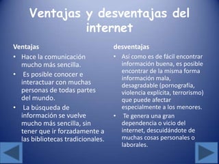 Ventajas y desventajas del
internet
Ventajas
• Hace la comunicación
mucho más sencilla.
• Es posible conocer e
interactuar con muchas
personas de todas partes
del mundo.
• La búsqueda de
información se vuelve
mucho más sencilla, sin
tener que ir forzadamente a
las bibliotecas tradicionales.
desventajas
• Así como es de fácil encontrar
información buena, es posible
encontrar de la misma forma
información mala,
desagradable (pornografía,
violencia explícita, terrorismo)
que puede afectar
especialmente a los menores.
• Te genera una gran
dependencia o vicio del
internet, descuidándote de
muchas cosas personales o
laborales.
 