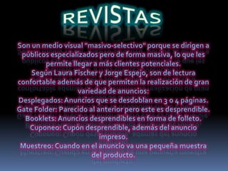 REVISTASSon un medio visual "masivo-selectivo" porque se dirigen a públicos especializados pero de forma masiva, lo que les permite llegar a más clientes potenciales.Según Laura Fischer y Jorge Espejo, son de lectura confortable además de que permiten la realización de gran variedad de anuncios: Desplegados: Anuncios que se desdoblan en 3 o 4 páginas.Gate Folder: Parecido al anterior pero este es desprendible.Booklets: Anuncios desprendibles en forma de folleto.Cuponeo: Cupón desprendible, además del anuncio impreso.Muestreo: Cuando en el anuncio va una pequeña muestra del producto.