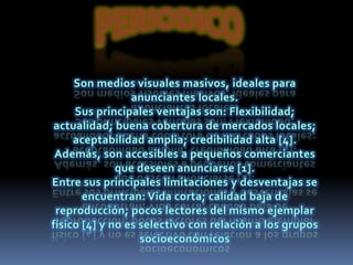 PERIODICOSon medios visuales masivos, ideales para anunciantes locales.Sus principales ventajas son: Flexibilidad; actualidad; buena cobertura de mercados locales; aceptabilidad amplia; credibilidad alta [4]. Además, son accesibles a pequeños comerciantes que deseen anunciarse [1].Entre sus principales limitaciones y desventajas se encuentran: Vida corta; calidad baja de reproducción; pocos lectores del mismo ejemplar físico [4] y no es selectivo con relación a los grupos socioeconómicos