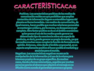 CARACTERISTICACASPositivas. Las características positivas de los medios de comunicación residen en que posibilitan que amplios contenidos de información lleguen a extendidos lugares del planeta en forma inmediata. Los medios de comunicación, de igual manera, hacen posible que muchas relaciones personales se mantengan unidas o, por lo menos, no desaparezcan por completo. Otro factor positivo se da en el ámbito económico: quien posea el uso de los medios puede generar un determinado tipo de consciencia sobre una especie de producto, es decir, puede generar su propia demanda, ya que los medios muchas veces cumplen la función de formadores de opinión. Entonces, visto desde el ámbito empresarial, es un aspecto ampliamente positivo al hacer posible el marketing y anuncios para el mundo.Negativas. Las características negativas recaen en la manipulación de la información y el uso de la misma para intereses propios de un grupo específico. En muchos casos, tiende a formar estereotipos, seguidos por muchas personas gracias al alcance que adquiere el mensaje en su difusión (como sucede al generalizar personas o grupos).