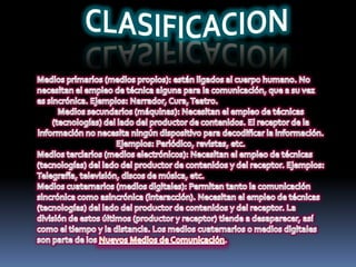 CLASIFICACIONMedios primarios (medios propios): están ligados al cuerpo humano. No necesitan el empleo de técnica alguna para la comunicación, que a su vez es sincrónica. Ejemplos: Narrador, Cura, Teatro.Medios secundarios (máquinas): Necesitan el empleo de técnicas (tecnologías) del lado del productor de contenidos. El receptor de la información no necesita ningún dispositivo para decodificar la información. Ejemplos: Periódico, revistas, etc.Medios terciarios (medios electrónicos): Necesitan el empleo de técnicas (tecnologías) del lado del productor de contenidos y del receptor. Ejemplos: Telegrafía, televisión, discos de música, etc.Medios cuaternarios (medios digitales): Permiten tanto la comunicación sincrónica como asincrónica (interacción). Necesitan el empleo de técnicas (tecnologías) del lado del productor de contenidos y del receptor. La división de estos últimos (productor y receptor) tiende a desaparecer, así como el tiempo y la distancia. Los medios cuaternarios o medios digitales son parte de los Nuevos Medios de Comunicación.
